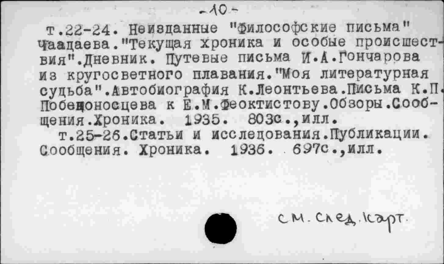 ﻿мо-
т.22-24. Неизданные "философские письма" Чаадаева."Текущая хроника и особые происшествия".Дневник. Путевые письма и.А.Гончарова из кругосветного плавания."Моя литературная судьба".Автобиография К.Леонтьева .Письма К.П< Победоносцева к Е.М.Феоктистову.Обзоры.Сообщения .Хроника. 1935. 803С.,илл.
т.25-26.Статьи и исследования.Публикации. Сообщения. Хроника. 1936. 697с.,илл.